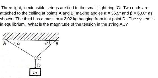 Three light, inextensible strings are tied to the small, light ring, C. Two ends are
attached to the ceiling at points A and B, making angles a = 36.9° and ß = 60.0⁰ as
shown. The third has a mass m = 2.02 kg hanging from it at point D. The system is
in equilibrium. What is the magnitude of the tension in the string AC?
a
m
3