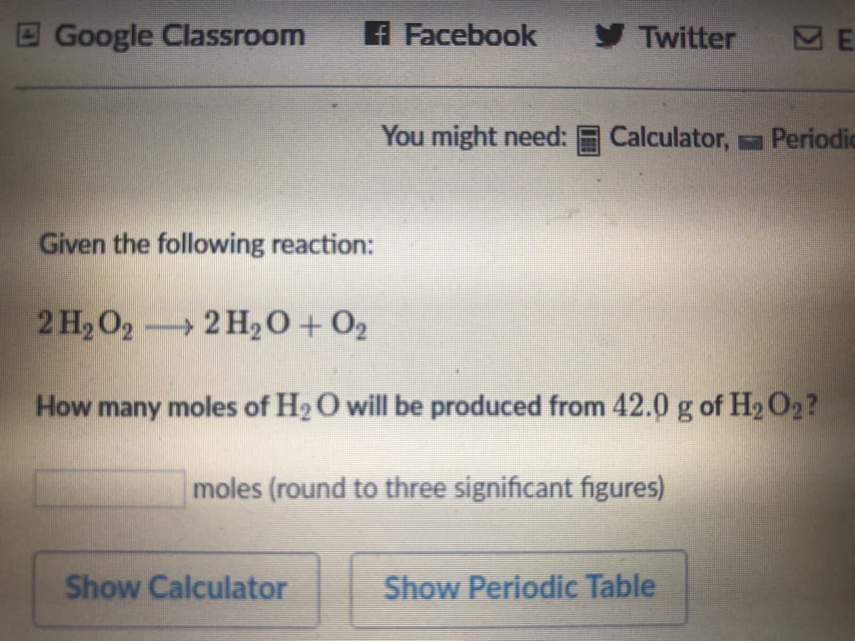 E Google Classroom
A Facebook
y Twitter
You might need:
Calculator, Periodic
Given the following reaction:
2 H,O,
→ 2 H20 + O2
How many moles of H2O will be produced from 42.0 g of H2 O2?
moles (round to three significant figures)
Show Calculator
Show Periodic Table
