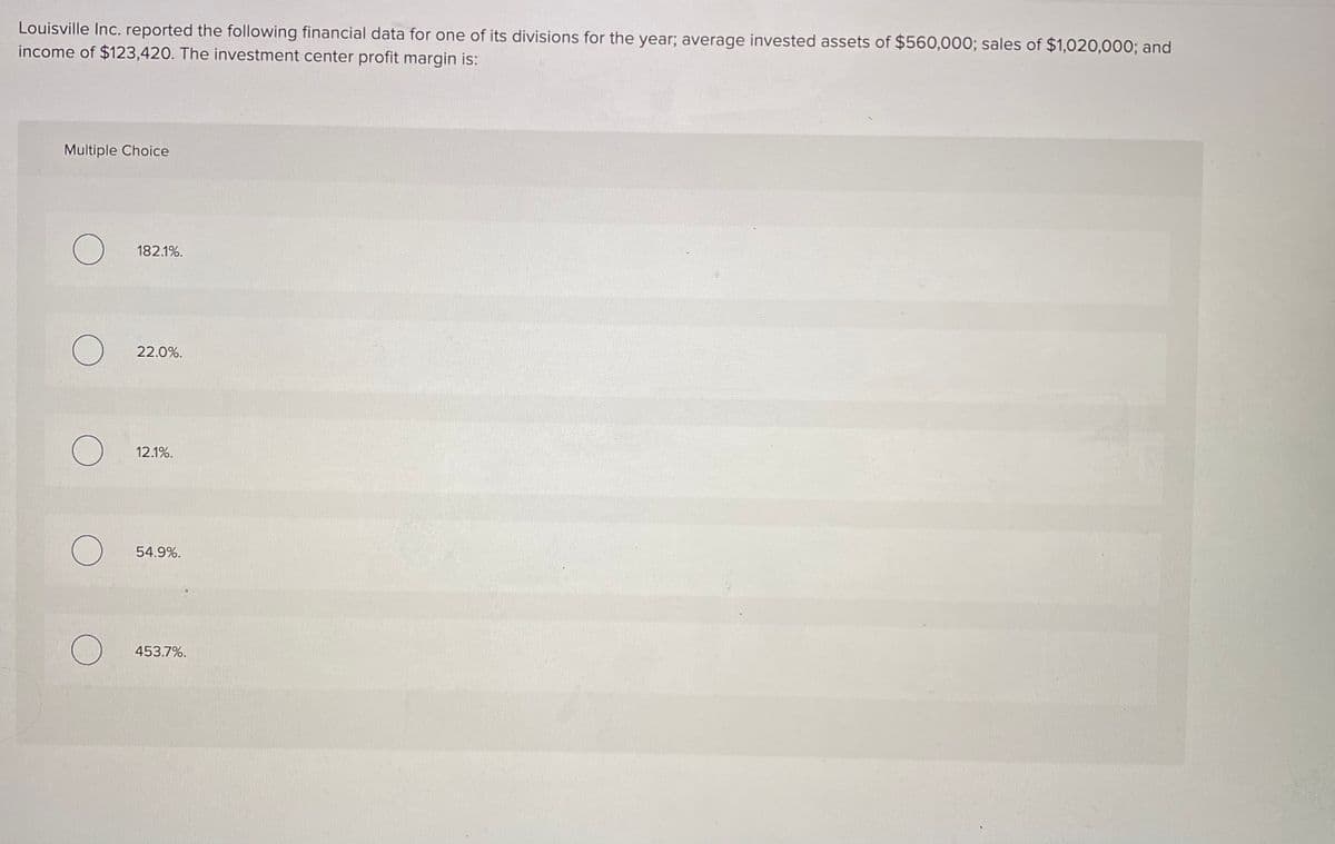 Louisville Inc. reported the following financial data for one of its divisions for the year; average invested assets of $560,000; sales of $1,020,000; and
income of $123,420. The investment center profit margin is:
Multiple Choice
182.1%.
22.0%.
12.1%.
54.9%.
453.7%.

