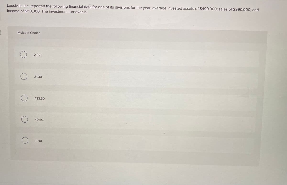Lousiville Inc. reported the following financial data for one of its divisions for the year; average invested assets of $490,000; sales of $990,000; and
income of $113,000. The investment turnover is:
Multiple Choice
2.02.
21.30.
433.60.
49.50.
11.40.
