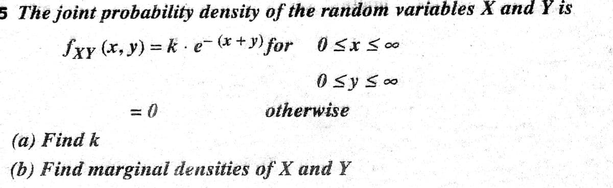 5 The joint probability density of the random variables X and Y is
fxy (x, y) = k · e- (* +y) for 0<* 0
0 syso
= 0
otherwise
(a) Find k
(b) Find marginal densities of X and Y
