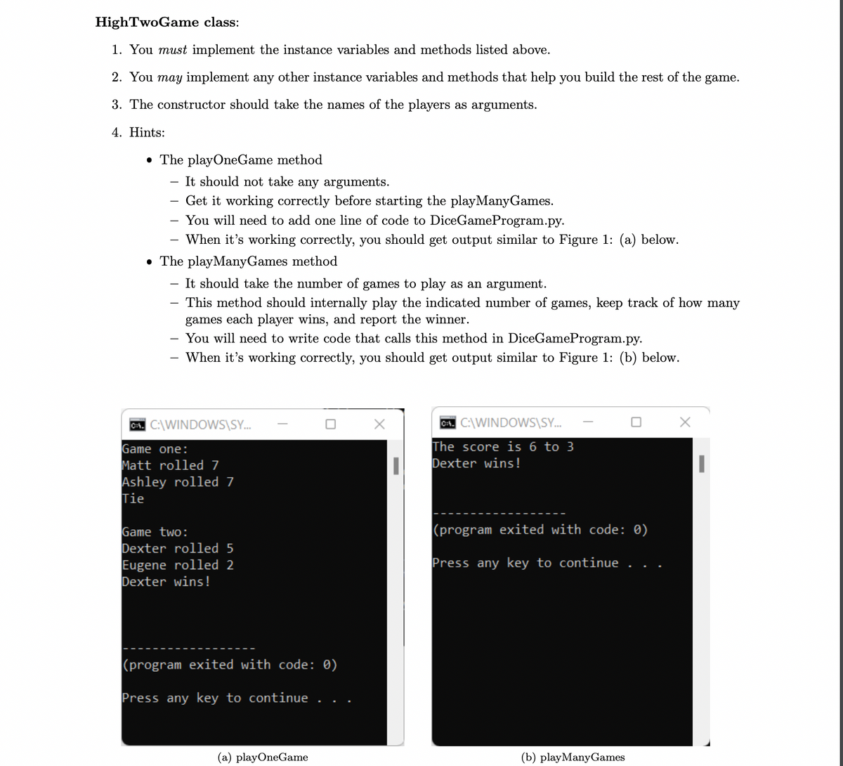 HighTwoGame class:
1. You must implement the instance variables and methods listed above.
2. You may implement any other instance variables and methods that help you build the rest of the game.
3. The constructor should take the names of the players as arguments.
4. Hints:
• The playOneGame method
It should not take any arguments.
Get it working correctly before starting the playManyGames.
You will need to add one line of code to DiceGameProgram.py.
When it's working correctly, you should get output similar to Figure 1: (a) below.
• The playManyGames method
It should take the number of games to play as an argument.
This method should internally play the indicated number of games, keep track of how many
games each player wins, and report the winner.
You will need to write code that calls this method in DiceGameProgram.py.
When it's working correctly, you should get output similar to Figure 1: (b) below.
C. C:\WINDOWS\SY...
Game one:
Matt rolled 7
Ashley rolled 7
Tie
Game two:
Dexter rolled 5
Eugene rolled 2
Dexter wins!
(program exited with code: 0)
Press any key to continue
(a) playOneGame
X
|
0:4. C:\WINDOWS\SY...
The score is 6 to 3
Dexter wins!
(program exited with code: 0)
Press any key to continue . .
(b) playManyGames
||