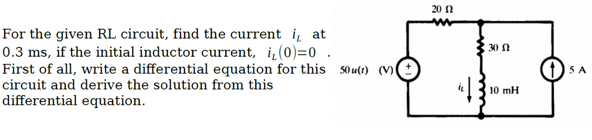 20 N
For the given RL circuit, find the current i, at
0.3 ms, if the initial inductor current, i,(0)=0 .
First of all, write a differential equation for this 50u(t) (Vv)
circuit and derive the solution from this
30 N
1) 5 A
10 mH
differential equation.
