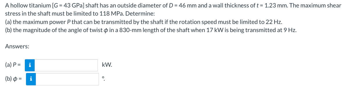 A hollow titanium [G = 43 GPa] shaft has an outside diameter of D = 46 mm and a wall thickness of t = 1.23 mm. The maximum shear
stress in the shaft must be limited to 118 MPa. Determine:
(a) the maximum power P that can be transmitted by the shaft if the rotation speed must be limited to 22 Hz.
(b) the magnitude of the angle of twist in a 830-mm length of the shaft when 17 kW is being transmitted at 9 Hz.
Answers:
(a) P =
(b) =
i
kW.
O