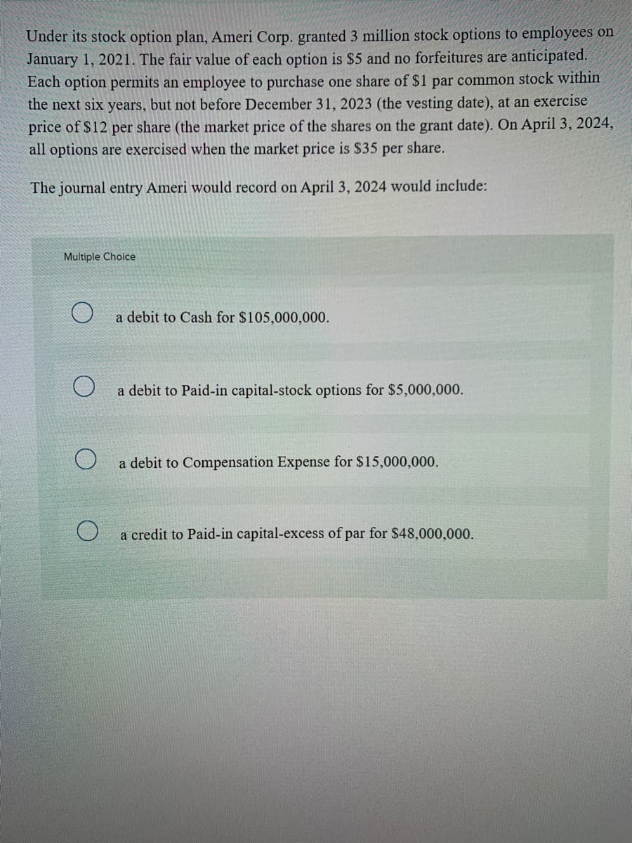 Under its stock option plan, Ameri Corp. granted 3 million stock options to employees on
January 1, 2021. The fair value of each option is $5 and no forfeitures are anticipated.
Each option permits an employee to purchase one share of $1 par common stock within
the next six years, but not before December 31, 2023 (the vesting date), at an exercise
price of $12 per share (the market price of the shares on the grant date). On April 3, 2024,
all options are exercised when the market price is $35 per share.
The journal entry Ameri would record on April 3, 2024 would include:
Multiple Choice
a debit to Cash for $105,000,000.
a debit to Paid-in capital-stock options for $5,000,000.
a debit to Compensation Expense for $15,000,000.
a credit to Paid-in capital-excess of par for $48,000,000.

