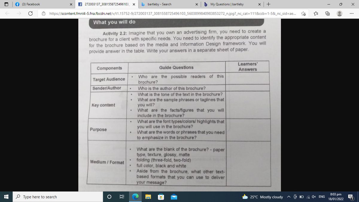 f (3) Facebook
f 272003137_3081558725496103_ x
b bartleby - Search
b My Questions | bartleby
+
Ô https://scontent.fmnl4-5.fna.fbcdn.net/v/t1.15752-9/272003137_3081558725496103_5603899840983853272_n.jpg?_nc_cat=111&ccb=1-58&_nc_sid%=Dae...
What you will do
Activity 2.2: Imagine that you own an advertising firm, you need to create a
brochure for a client with specific needs. You need to identify the appropriate content
for the brochure based on the media and Information Design framework. You will
provide answer in the table. Write your answers in a separate sheet of paper.
Learners'
Components
Guide Questions
Answers
Who are the possible readers of this
brochure?
Target Audience
Sender/Author
Who is the author of this brochure?
What is the tone of the text in the brochure?
What are the sample phrases or taglines that
you will?
What are the facts/figures that you will
include in the brochure?
What are the font types/colors/ highlights
you will use in the brochure?
What are the words or phrases that you need
to emphasize in the brochure?
Key content
Purpose
What are the blank of the brochure? - paper
type, texture, glossy, matte
folding (three-fold, two-fold)
full color, black and white
Aside from the brochure, what other text-
based formats that you can use to deliver
your message?
Medium / Format
8:03 pm
P Type here to search
25°C Mostly cloudy
a 4x ENG
18/01/2022
