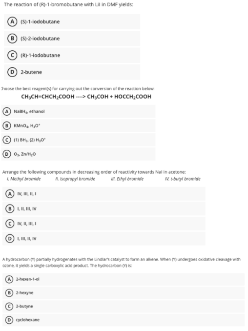 The reaction of (R)-1-bromobutane with Lil in DMF yields:
(S)-1-lodobutane
(S)-2-lodobutane
(R)-1-lodobutane
2-butene
Choose the best reagent(s) for carrying out the conversion of the reaction below
CH,CH-снсH,cоон сн,сон + носсн,соон
NABH, ethanol
B) KMNO, Hy,0
(1) BH, (2) H,0"
0, Zn/H,0
Arrange the following compounds in decreasing order of reactivity towards Nal in acetone:
L. Methyt bromide
I. Isopropyl bromide
I. Ethyl bromide
IV. t-butyl bromide
A V, I, I, I
B), II, II, IV
IV, II, II, I
LIL, II, IV
A hydrocarbon (Y) partially hydrogenates with the Lindlar's catalyst to form an alkene. When (Y) undergoes axidative cleavage with
ozone, it yields a singe carboxylic acid product. The hydrocarbon (M is:
2-hexen-1-ol
2-hexyne
2-butyne
cyclohexane
