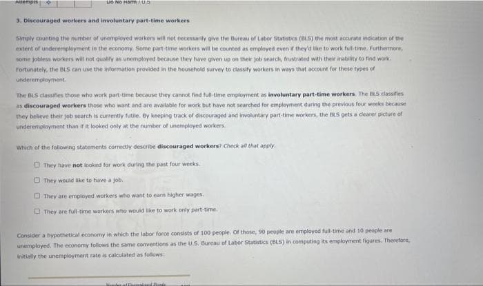 Attempts
Lo No Harm/0.5
3. Discouraged workers and involuntary part-time workers
Simply counting the number of unemployed workers will not necessarily give the Bureau of Labor Statistics (BLS) the most accurate indication of the
extent of underemployment in the economy. Some part-time workers will be counted as employed even if they'd like to work full-time. Furthermore,
some jobless workers will not qualify as unemployed because they have given up on their job search, frustrated with their inability to find work.
Fortunately, the BLS can use the information provided in the household survey to classify workers in ways that account for these types of
underemployment.
The BLS classifies those who work part-time because they cannot find full-time employment as involuntary part-time workers. The BLS classifies
as discouraged workers those who want and are available for work but have not searched for employment during the previous four weeks because
they believe their job search is currently futile. By keeping track of discouraged and involuntary part-time workers, the BLS gets a clearer picture of
underemployment than if it looked only at the number of unemployed workers.
Which of the following statements correctly describe discouraged workers? Check all that apply.
They have not looked for work during the past four weeks.
They would like to have a job.
D They are employed workers who want to earn higher wages.
They are full-time workers who would like to work only part-time.
Consider a hypothetical economy in which the labor force consists of 100 people. Of those, 90 people are employed full-time and 10 people are
unemployed. The economy follows the same conventions as the U.S. Bureau of Labor Statistics (BLS) in computing its employment figures. Therefore,
initially the unemployment rate is calculated as follows:
Newberat themed Books