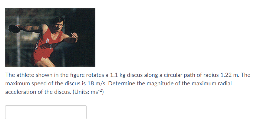 The athlete shown in the figure rotates a 1.1 kg discus along a circular path of radius 1.22 m. The
maximum speed of the discus is 18 m/s. Determine the magnitude of the maximum radial
acceleration of the discus. (Units: ms-2)
