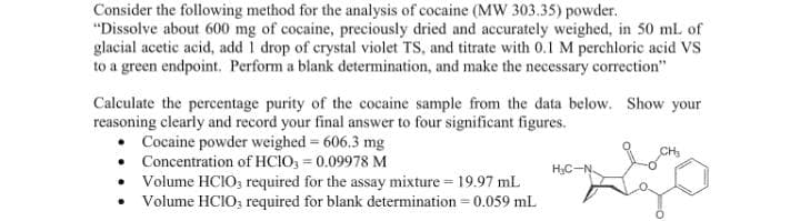 Consider the following method for the analysis of cocaine (MW 303.35) powder.
"Dissolve about 600 mg of cocaine, preciously dried and accurately weighed, in 50 mL of
glacial acetic acid, add 1 drop of crystal violet TS, and titrate with 0.1 M perchloric acid VS
to a green endpoint. Perform a blank determination, and make the necessary correction"
Calculate the percentage purity of the cocaine sample from the data below. Show your
reasoning clearly and record your final answer to four significant figures.
Cocaine powder weighed = 606,3 mg
CH₂
Concentration of HCIO3 = 0.09978 M
H₂C-N
Volume HCIO3 required for the assay mixture = 19.97 mL
Volume HCIO, required for blank determination = 0.059 mL