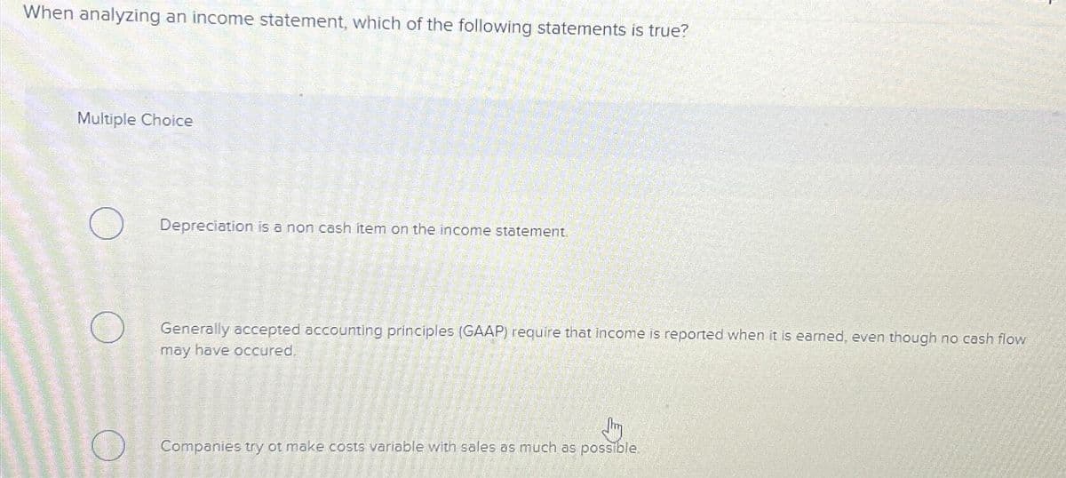 When analyzing an income statement, which of the following statements is true?
Multiple Choice
Depreciation is a non cash item on the income statement.
Generally accepted accounting principles (GAAP) require that income is reported when it is earned, even though no cash flow
may have occured.
Jhy
Companies try ot make costs variable with sales as much as possible