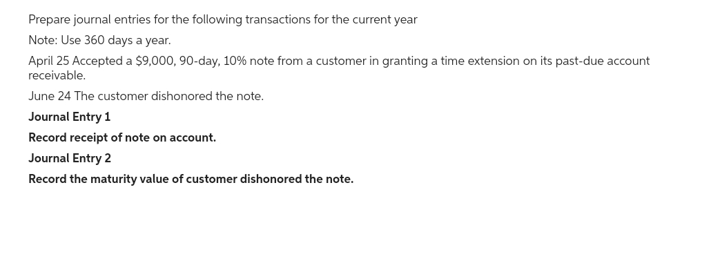 Prepare journal entries for the following transactions for the current year
Note: Use 360 days a year.
April 25 Accepted a $9,000, 90-day, 10% note from a customer in granting a time extension on its past-due account
receivable.
June 24 The customer dishonored the note.
Journal Entry 1
Record receipt of note on account.
Journal Entry 2
Record the maturity value of customer dishonored the note.