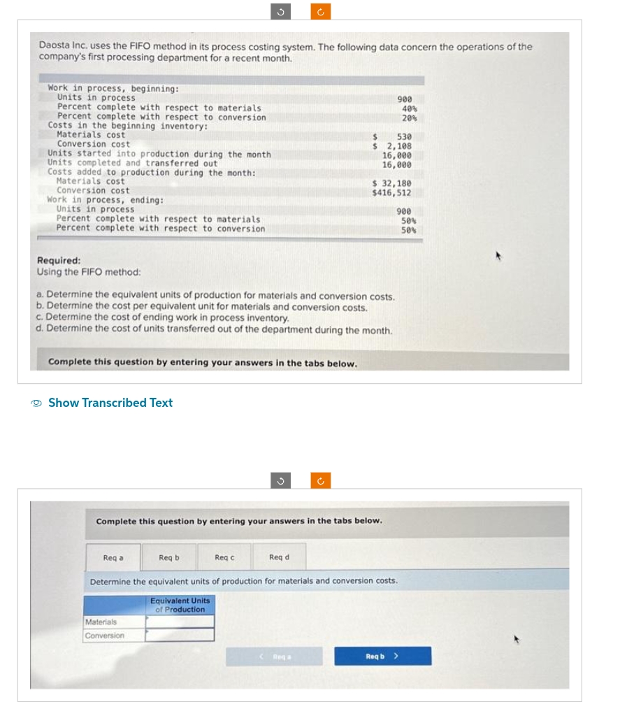 Daosta Inc. uses the FIFO method in its process costing system. The following data concern the operations of the
company's first processing department for a recent month.
Work in process, beginning:
Units in process
Percent complete with respect to materials
Percent complete with respect to conversion
Costs in the beginning inventory:
Materials cost
Conversion cost
Units started into production during the month
Units completed and transferred out
Costs added to production during the month:
Materials cost
Conversion cost
Work in process, ending:
Units in process
Percent complete with respect to materials:
Percent complete with respect to conversion
Required:
Using the FIFO method:
Complete this question by entering your answers in the tabs below.
Show Transcribed Text
a. Determine the equivalent units of production for materials and conversion costs.
b. Determine the cost per equivalent unit for materials and conversion costs.
c. Determine the cost of ending work in process inventory.
d. Determine the cost of units transferred out of the department during the month.
Req a
Req b
Materials
Conversion
Ĉ
3
Complete this question by entering your answers in the tabs below.
Req c
Req d
$
$
C Rega
900
530
2,108
16,000
16,000
$ 32,180
$416,512
Determine the equivalent units of production for materials and conversion costs.
Equivalent Units
of Production
40%
20%
900
Reqb >
50%
50%