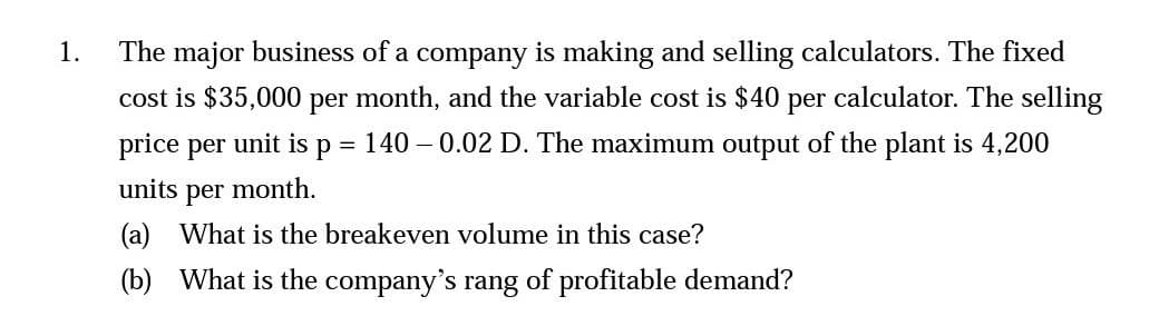 1.
The major business of a company is making and selling calculators. The fixed
cost is $35,000 per month, and the variable cost is $40 per calculator. The selling
140 -0.02 D. The maximum output of the plant is 4,200
price per unit is =
P
units per month.
(a) What is the breakeven volume in this case?
(b) What is the company's rang of profitable demand?