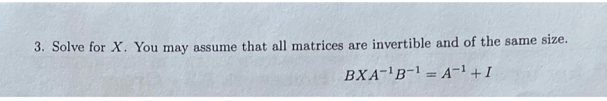 3. Solve for X. You may assume that all matrices are invertible and of the same size.
BXA¹B-¹A-¹ + I
=