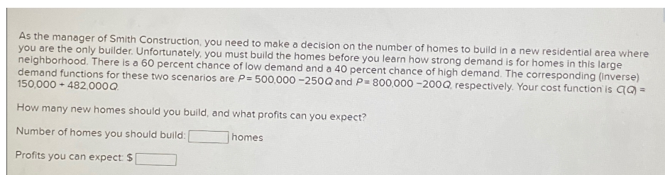 As the manager of Smith Construction, you need to make a decision on the number of homes to build in a new residential area where
you are the only builder. Unfortunately, you must build the homes before you learn how strong demand is for homes in this large
neighborhood. There is a 60 percent chance of low demand and a 40 percent chance of high demand. The corresponding (inverse)
demand functions for these two scenarios are P= 500,000 -250Q and P= 800,000 -200Q, respectively. Your cost function is C(q) =
150,000+ 482,000 Q.
How many new homes should you build, and what profits can you expect?
Number of homes you should build:
homes
Profits you can expect: $