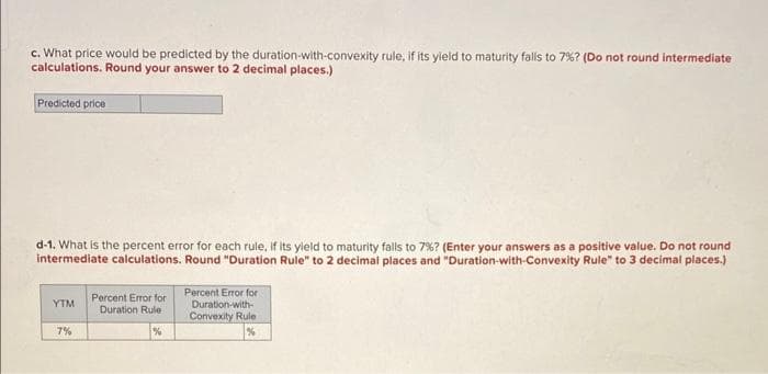 c. What price would be predicted by the duration-with-convexity rule, if its yield to maturity falls to 7% ? (Do not round intermediate
calculations. Round your answer to 2 decimal places.)
Predicted price
d-1. What is the percent error for each rule, if its yield to maturity falls to 7%? (Enter your answers as a positive value. Do not round
intermediate calculations. Round "Duration Rule" to 2 decimal places and "Duration-with-Convexity Rule" to 3 decimal places.)
YTM
7%
Percent Error for
Duration Rule
%
Percent Error for
Duration-with-
Convexity Rule
%