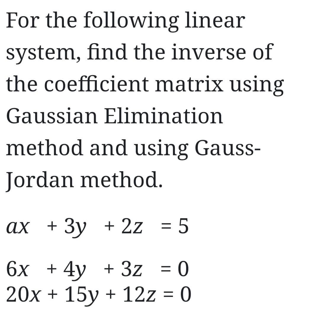 For the following linear
system, find the inverse of
the coefficient matrix using
Gaussian Elimination
method and using Gauss-
Jordan method.
ax + 3y + 2z = 5
6x + 4y + 3z = 0
20x + 15y + 12z = 0