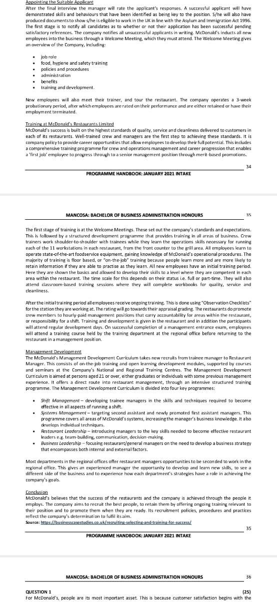 Appointing the Suitable Applicant
After the final interview the manager will rate the applicant's responses. A successful applicant will have
demonstrated sklls and behaviours that have been identified as being key to the position. S/he will also have
produced documentsto show s/he is eligible to work in the UK in line with the Asylum and Immigration Act 1996.
The first stage is to notify all candidates as to whether or not their application has been successful pending
satisfactory references. The company notifies all unsuccessful applicants in writing. McDonald's inducts all new
employees into the business through a Welcome Meeting, which they must attend. The Welcome Meeting gives
an overview of the Company, including:
• job role
food, hygiene and safety training
policies and procedures
administration
benefits
training and development.
New employees will also meet their trainer, and tour the restaurant. The company operates a 3-week
probationary period, after which employees are rated on their performance and are either retained or have their
employment terminated.
Training at McDonald's Restaurants Limited
McDonald's success is built on the highest standards of quality, service and cleanliness delivered to customers in
each of its restaurants. Well-trained crew and managers are the first step to achieving these standards. It is
company policy to provide career opportunities that allow employees to develop their full potential. This includes
a comprehensive training programme for crew and operations management and career progression that enables
a 'first job' employee to progress through to a senior management position through merit-based promotions.
34
PROGRAMME HANDBOOK: JANUARY 2021 INTAKE
MANCOSA: BACHELOR OF BUSINESS ADMINISTRATION HONOURS
35
The first stage of training is at the Welcome Meetings. These set out the company's standards and expectations.
This is followed by a structured development programme that provides training in all areas of business. Crew
trainers work shoulder-to-shoulder with trainees while they learn the operations skills necessary for running
each of the 11 workstations in each restaurant, from the front counter to the grill area. All ermployees learn to
operate state-of-the-art foodservice equipment, gaining knowledge of McDonald's operational procedures. The
majority of training is floor based, or "on-the-job" training because people learn more and are more likely to
retain information if they are able to practise as they learn. All new employees have an initial training period.
Here they are shown the basics and allowed to develop their skills to a level where they are competent in each
area within the restaurant. The time scale for this depends on their status i.e. full or part-time. They will also
attend dassroom-based training sessions where they will complete workbooks for quality, service and
cleanliness.
Afterthe initialtraining period allemployees receive ongoing training. This is done using "Observation Checklists"
for the station they are working at. The rating will go towards their appraisal grading. The restaurants do promote
crew members to hourly-paid managernent positions that carry accountability for areas within the restaurant,
or responsibility for a shift. Training and development is given in the restaurant and in addition the participants
will attend regular development days. On successful completion of a management entrance exarm, employees
will attend a training course held by the training department at the regional office before returning to the
restaurant in a management position.
Management Development
The McDonald's Management Development Curriculum takes new recruits from trainee manager to Restaurant
Manager. This consists of on-the-job training and open learning development modules, supported by courses
and seminars at the Company's National and Regional Training Centres. The Management Development
Curriculum is aimed at persons aged 21 or over, either graduates or individuals with some previous management
experience. It offers a direct route into restaurant management, through an intensive structured training
programme. The Management Development Curriculum is divided into four key programmes:
• Shift Management - developing trainee managers in the skills and techniques required to become
effective in all aspects of running a shift.
Systems Management - targeting second assistant and newly promoted first assistant managers. This
programme covers all areas of McDonald's systems, increasing the manager's business knowledge. It also
develops individual techniques.
Restaurant Leadership – introducing managers to the key skills needed to become effective restaurant
kaders e.g. tearm-building, communication, decision-making.
• Business Leodership - focusing restaurant/general managers on the need to develop a business strategy
that encompasses both internal and external factors.
Most departments in the regional offices offer restaurant managers opportunities to be seconded to work in the
regional office. This gives an experienced manager the opportunity to develop and learn new skills, to see a
different side of the business and to experience how each department's strategies have a role in achieving the
company's goals.
Conclusion
McDonald's believes that the success of the restaurants and the company is achieved through the people it
employs. The company aims to recruit the best people, to retain them by offering ongoing training relevant to
their position and to promote them when they are ready. Its recruitment policies, procedures and practices
reflect the cormpany's determination to fulfil its airm.
Source: https://businesscasestudies.co.uk/recruiting-selecting-and-training-for-success/
35
PROGRAMME HANDBOOK: JANUARY 2021 INTAKE
MANCOSA: BACHELOR OF BUSINESS ADMINISTRATION HONOURS
36
(25)
For McDonald's, people are its most important asset. This is because customer satisfaction begins with the
QUESTION 1
