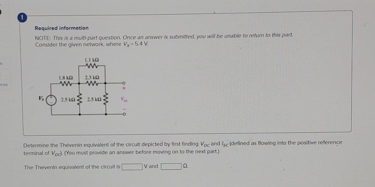 k
t
ces
Required information
NOTE: This is a multi-part question. Once an answer is submitted, you will be unable to return to this part.
Consider the given network, where Vx = 5.4 V.
Vx
1.8 ΚΩ
www
2.5 k
1.1 kQ
2.3 k
ww
25 ΚΩ
Determine the Thévenin equivalent of the circuit depicted by first finding Voc and Isc (defined as flowing into the positive reference
terminal of Vod). (You must provide an answer before moving on to the next part.)
The Thevenin equivalent of the circuit is
Ω.
V and