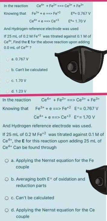 In the reaction
Ce* + Fe?* ==> Ce + Fe*
Knowing that Fe* +e ==> Fe*2
E°= 0.767 V
Ce** +e ==> Ce*3
E°= 1.70 V
And Hydrogen reference electrode was used
If 25 ml of 0.2 M Fe2 was titrated against 0.1 M of
Ce**, Find the E for the above reaction upon adding
0.0 ml of Ce* ?
a. 0.767 V
O b. Can't be calculated
C. 1.70 V
d. 1.23 V
In the reaction
Ce+ + Fe?* ==> Ce+ + Fe3+
Knowing that
Fe* + e ==> Fet2 E°= 0.767 V
Ce** + e ==> Ce*3 E°= 1.70 V
And Hydrogen reference electrode was used.
If 25 mL of 0.2 M Fe*2 was titrated against 0.1 M of
Ce**, the E for this reaction upon adding 25 mL of
Ce* Can be found through
O a. Applying the Nernst equation for the Fe
couple
O b. Averaging both E of oxidation and
reduction parts
O c. Can't be calculated
O d. Applying the Nernst equation for the Ce
couple
