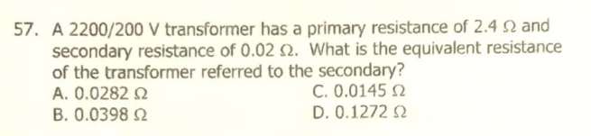 57. A 2200/200 V transformer has a primary resistance of 2.4 N and
secondary resistance of 0.02 Q. What is the equivalent resistance
of the transformer referred to the secondary?
A. 0.0282 Q
B. 0.0398 Q
C. 0.0145 N
D. 0.1272 2
