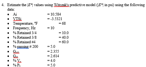 4. Estimate the LE* values using Witczak'a predictive model (E*| in psi) using the following
data:
• Ai
• VTSI
• Temperature, F
• Frequency, Hz
• % Retained 3/4
= 10.584
=-3.5321
= 68
= 10
= 10.0
% Retained 3/8
= 40.0
• % Retained #4
% passing # 200
• Guk
• G.
• % Ya
% P.
= 60.0
= 5.0
= 2.355
= 2.614
= 4.0
= 5.0
