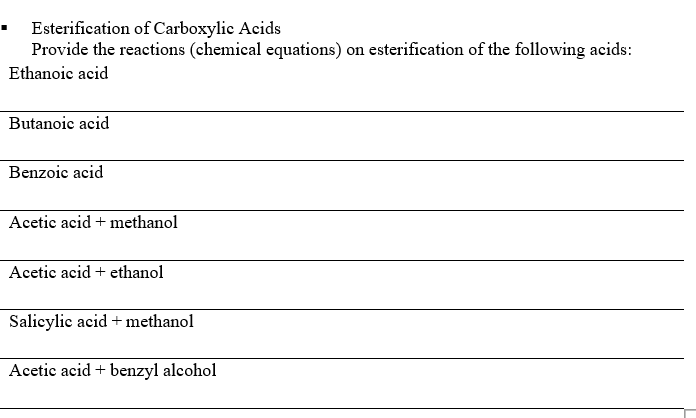 Esterification of Carboxylic Acids
Provide the reactions (chemical equations) on esterification of the following acids:
Ethanoic acid
Butanoic acid
Benzoic acid
Acetic acid + methanol
Acetic acid + ethanol
Salicylic acid + methanol
Acetic acid + benzyl alcohol
