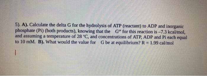5). A). Calculate the delta G for the hydrolysis of ATP (reactant) to ADP and inorganic
phosphate (Pi) (both products), knowing that the Go for this reaction is -7.3 kcal/mol,
and assuming a temperature of 28 °C, and concentrations of ATP, ADP and Pi each equal
to 10 mM. B). What would the value for G be at equilibrium? R= 1.99 cal/mol
I