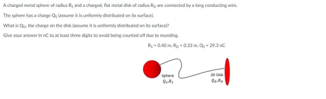 A charged metal sphere of radius Rs and a charged, flat metal disk of radius Rp are connected by a long conducting wire.
The sphere has a charge Qs (assume it is uniformly distributed on its surface).
What is Qp, the charge on the disk (assume it is uniformly distributed on its surface)?
Give your answer in nC to at least three digits to avoid being counted off due to rounding.
Rs = 0.40 m, Rp = 0.33 m, Qs = 29.3 nC
Sphere
Qs, Rs
2D Disk
QD, RD