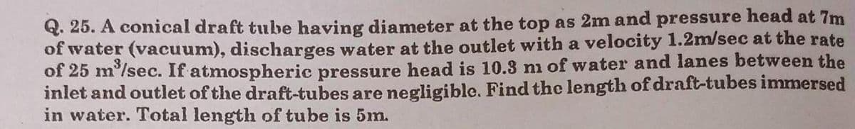 Q. 25. A conical draft tube having diameter at the top as 2m and pressure head at 7m
of water (vacuum), discharges water at the outlet with a velocity 1.2m/sec at the rate
of 25 m³/sec. If atmospheric pressure head is 10.3 m of water and lanes between the
inlet and outlet of the draft-tubes are negligible. Find the length of draft-tubes immersed
in water. Total length of tube is 5m.