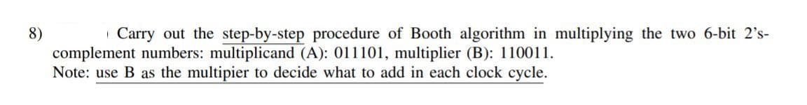 | Carry out the step-by-step procedure of Booth algorithm in multiplying the two 6-bit 2's-
8)
complement numbers: multiplicand (A): 011101, multiplier (B): 110011.
Note: use B as the multipier to decide what to add in each clock cycle.
