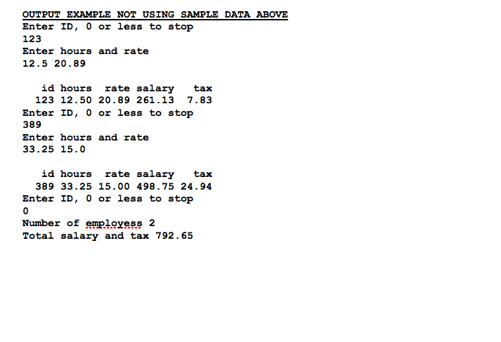 OUTPUT EXAMPLE NOT USING SAMPLE DATA ABOVE
Enter ID, 0 or less to stop
123
Enter hours and rate
12.5 20.89
id hours rate salary
tax
123 12.50 2o.89 261.13 7.83
Enter ID, 0 or less to stop
389
Enter hours and rate
33.25 15.0
id hours
rate salary
tax
389 33.25 15.00 498.75 24.94
Enter ID, 0 or less to stop
Number of employess 2
Total salary and tax 792. 65
