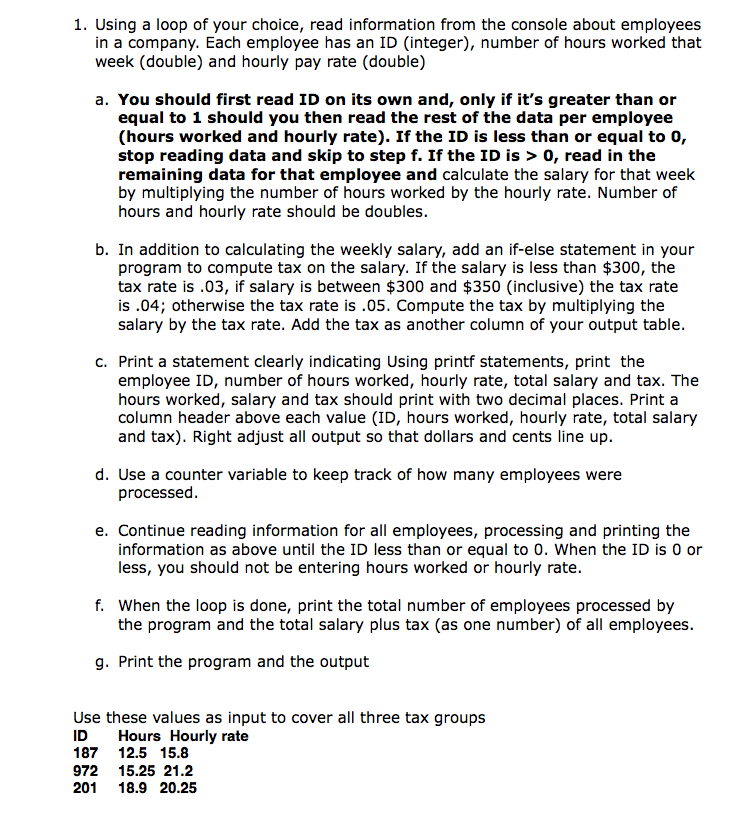 1. Using a loop of your choice, read information from the console about employees
in a company. Each employee has an ID (integer), number of hours worked that
week (double) and hourly pay rate (double)
a. You should first read ID on its own and, only if it's greater than or
equal to 1 should you then read the rest of the data per employee
(hours worked and hourly rate). If the ID is less than or equal to 0,
stop reading data and skip to step f. If the ID is > 0, read in the
remaining data for that employee and calculate the salary for that week
by multiplying the number of hours worked by the hourly rate. Number of
hours and hourly rate should be doubles.
b. In addition to calculating the weekly salary, add an if-else statement in your
program to compute tax on the salary. If the salary is less than $300, the
tax rate is .03, if salary is between $300 and $350 (inclusive) the tax rate
is .04; otherwise the tax rate is .05. Compute the tax by multiplying the
salary by the tax rate. Add the tax as another column of your output table.
c. Print a statement clearly indicating Using printf statements, print the
employee ID, number of hours worked, hourly rate, total salary and tax. The
hours worked, salary and tax should print with two decimal places. Print a
column header above each value (ID, hours worked, hourly rate, total salary
and tax). Right adjust all output so that dollars and cents line up.
d. Use a counter variable to keep track of how many employees were
processed.
e. Continue reading information for all employees, processing and printing the
information as above until the ID less than or equal to 0. When the ID is 0 or
less, you should not be entering hours worked or hourly rate.
f. When the loop is done, print the total number of employees processed by
the program and the total salary plus tax (as one number) of all employees.
g. Print the program and the output
Use these values as input to cover all three tax groups
Hours Hourly rate
ID
187 12.5 15.8
972 15.25 21.2
201
18.9 20.25
