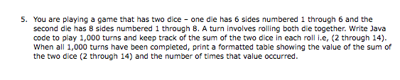 5. You are playing a game that has two dice - one die has 6 sides numbered 1 through 6 and the
second die has 8 sides numbered 1 through 8. A turn involves rolling both die together. Write Java
code to play 1,000 turns and keep track of the sum of the two dice in each roll I.e, (2 through 14).
When all 1,000 turns have been completed, print a formatted table showing the value of the sum of
the two dice (2 through 14) and the number of times that value occurred.
