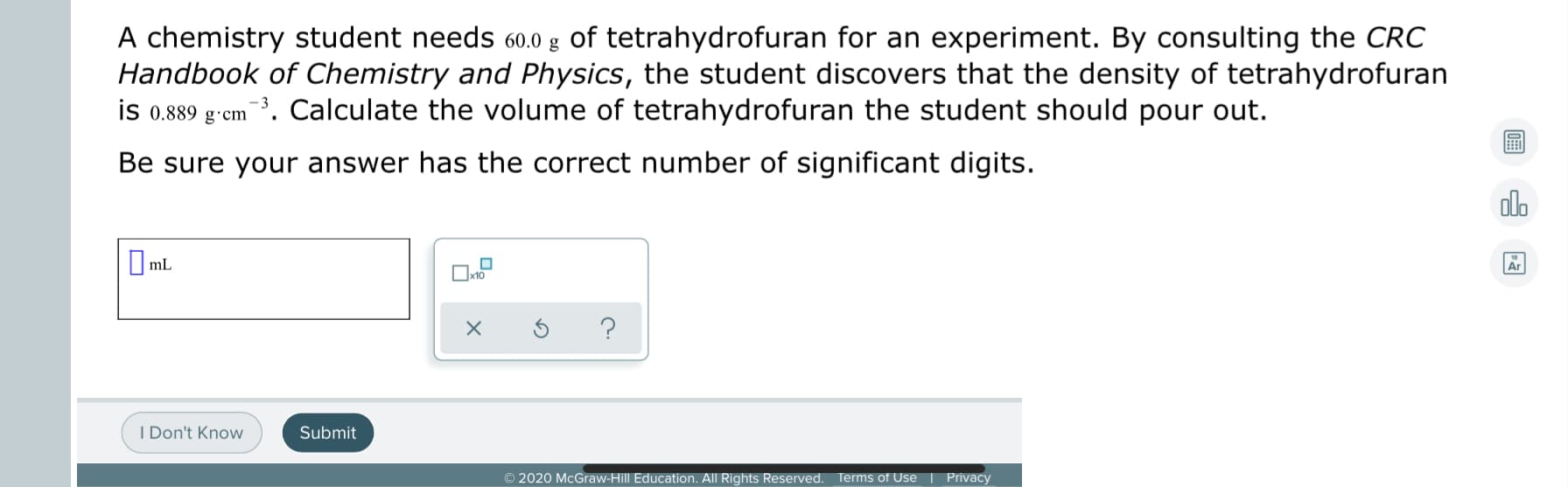 A chemistry student needs 60.0 g of tetrahydrofuran for an experiment. By consulting the CRC
Handbook of Chemistry and Physics, the student discovers that the density of tetrahydrofuran
em ¯³. Calculate the volume of tetrahydrofuran the student should pour out.
is 0.889 g·cm
Be sure your answer has the correct number of significant digits.
I mL
