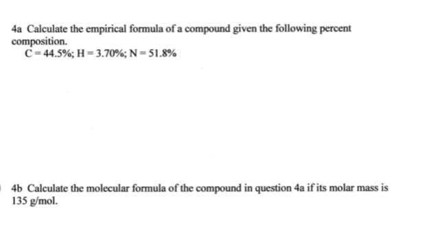 4a Calculate the empirical formula of a compound given the following percent
composition.
C= 44.5%; H = 3.70%; N = 51.8%
4b Calculate the molecular formula of the compound in question 4a if its molar mass is
135 g/mol.
