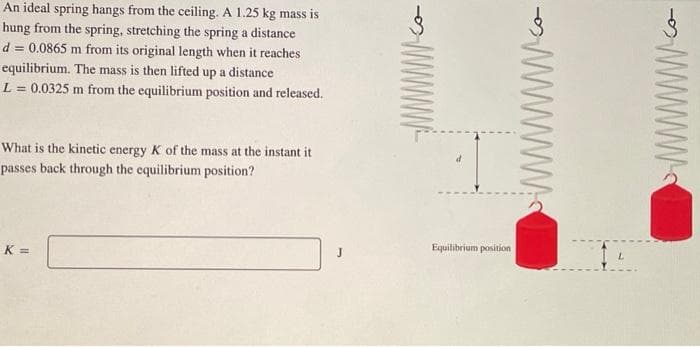 An ideal spring hangs from the ceiling. A 1.25 kg mass is
hung from the spring, stretching the spring a distance
d = 0.0865 m from its original length when it reaches
equilibrium. The mass is then lifted up a distance
L = 0.0325 m from the equilibrium position and released.
What is the kinetic energy K of the mass at the instant it
passes back through the equilibrium position?
K =
d
Equilibrium position
wwwwww.
www