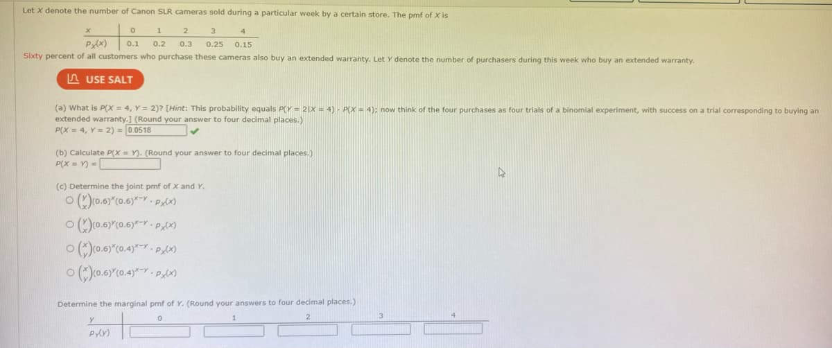 Let X denote the number of Canon SLR cameras sold during a particular week by a certain store. The pmf of X is
0
1
2
3
Px(x) 0.1 0.2 0.3 0.25
Sixty percent of all customers who purchase these cameras also buy an extended warranty. Let Y denote the number of purchasers during this week who buy an extended warranty.
USE SALT
x
(a) What is P(X= 4, Y = 2)? [Hint: This probability equals P(Y= 2|X = 4) - P(X = 4); now think of the four purchases as four trials of a binomial experiment, with success on a trial corresponding to buying an
extended warranty.] (Round your answer to four decimal places.)
P(X= 4, Y = 2) = 0.0518
✔
4
0.15
(b) Calculate P(X=Y). (Round your answer to four decimal places.)
P(X=Y)=
(c) Determine the joint pmf of X and Y.
(x)(0.6)*(0.6)*-*- Px(x)
(x)(0.6) (0.6)*-*- P(x)
O (*)(0.6)*(0.4)*P(x)
O (*)(0.6)*(0.4)*-*-PX(X)
Determine the marginal pmf of Y. (Round your answers to four decimal places.)
0
2
Y
Py(y)
D