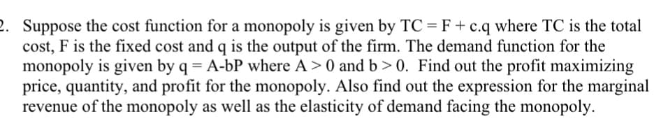 2. Suppose the cost function for a monopoly is given by TC =F+c.q where TC is the total
cost, F is the fixed cost and q is the output of the firm. The demand function for the
monopoly is given by q = A-bP where A > 0 and b > 0. Find out the profit maximizing
price, quantity, and profit for the monopoly. Also find out the expression for the marginal
revenue of the monopoly as well as the elasticity of demand facing the monopoly.
