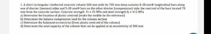 1. A short rectangular reinforced concrete column 500 mm wide by 700 mm deep contains 8-28 mm longitudinal bars along
one of shorter (tension) sides and 5-28 mm bars on the other shorter (compression) side, the centroid of the bars located 70
mm from the concrete surface. Concrete strength fc = 25 MPa and steel strength fy = 415 MPa
a) Determine the location of plastic centroid (make the middle be the reference)
b) Determine the balance compressive load for the column section
c) Determine the balanced eccentricity (from plastic centroid of the column)
d) Determine the axial capacity of the column that can be applied at an eccentricity of 300 mm