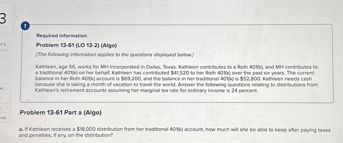 3.
!
of 5
Required information
Problem 13-61 (LO 13-2) (Algo)
[The following information applies to the questions displayed below.]
Kathleen, age 56, works for MH Incorporated in Dallas, Texas. Kathleen contributes to a Roth 401(k), and MH contributes to
a traditional 401(k) on her behalf. Kathleen has contributed $41,520 to her Roth 401(k) over the past six years. The current
balance in her Roth 401(k) account is $69,200, and the balance in her traditional 401(k) is $52,800. Kathleen needs cash
because she is taking a month of vacation to travel the world. Answer the following questions relating to distributions from
Kathleen's retirement accounts assuming her marginal tax rate for ordinary income is 24 percent.
ok
t
t
ces
Problem 13-61 Part a (Algo)
a. If Kathleen receives a $18,000 distribution from her traditional 401(k) account, how much will she be able to keep after paying taxes
and penalties, if any, on the distribution?