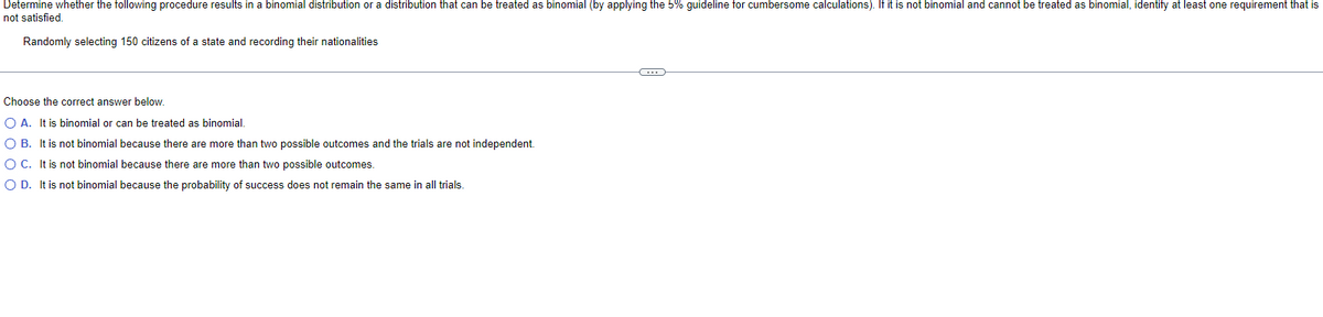 Determine whether the following procedure results in a binomial distribution or a distribution that can be treated as binomial (by applying the 5% guideline for cumbersome calculations). If it is not binomial and cannot be treated as binomial, identify at least one requirement that is
not satisfied.
Randomly selecting 150 citizens of a state and recording their nationalities
Choose the correct answer below.
O A. It is binomial or can be treated as binomial.
O B. It is not binomial because there are more than two possible outcomes and the trials are not independent.
O C. It is not binomial because there are more than two possible outcomes.
O D. It is not binomial because the probability of success does not remain the same in all trials.
C