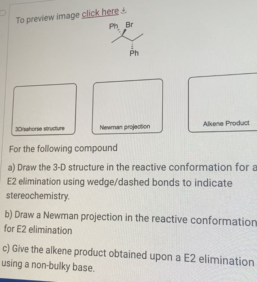 To preview image click here
3D/sahorse structure
Ph Br
Ph
Newman projection
Alkene Product
For the following compound
a) Draw the 3-D structure in the reactive conformation for a
E2 elimination using wedge/dashed bonds to indicate
stereochemistry.
b) Draw a Newman projection in the reactive conformation
for E2 elimination
c) Give the alkene product obtained upon a E2 elimination
using a non-bulky base.