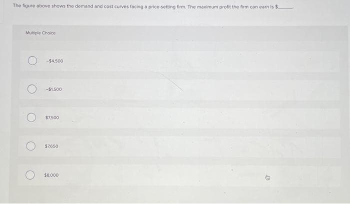 The figure above shows the demand and cost curves facing a price-setting firm. The maximum profit the firm can earn is $
Multiple Choice
O
-$4,500
-$1,500
$7,500
$7,650
$8,000
Ø