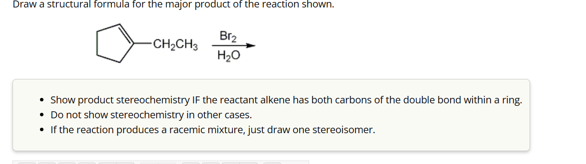 Draw a structural formula for the major product of the reaction shown.
-CH₂CH3
Br₂
H₂O
• Show product stereochemistry IF the reactant alkene has both carbons of the double bond within a ring.
• Do not show stereochemistry in other cases.
• If the reaction produces a racemic mixture, just draw one stereoisomer.