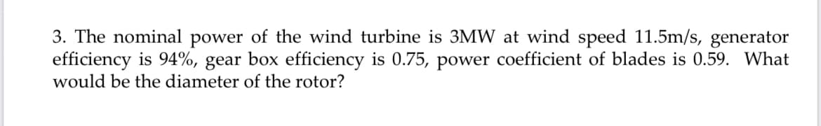 3. The nominal power of the wind turbine is 3MW at wind speed 11.5m/s, generator
efficiency is 94%, gear box efficiency is 0.75, power coefficient of blades is 0.59. What
would be the diameter of the rotor?
