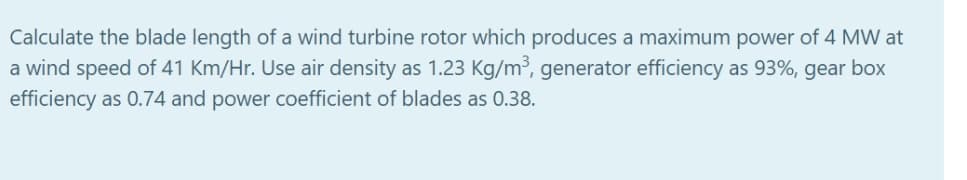 Calculate the blade length of a wind turbine rotor which produces a maximum power of 4 MW at
a wind speed of 41 Km/Hr. Use air density as 1.23 Kg/m³, generator efficiency as 93%, gear box
efficiency as 0.74 and power coefficient of blades as 0.38.
