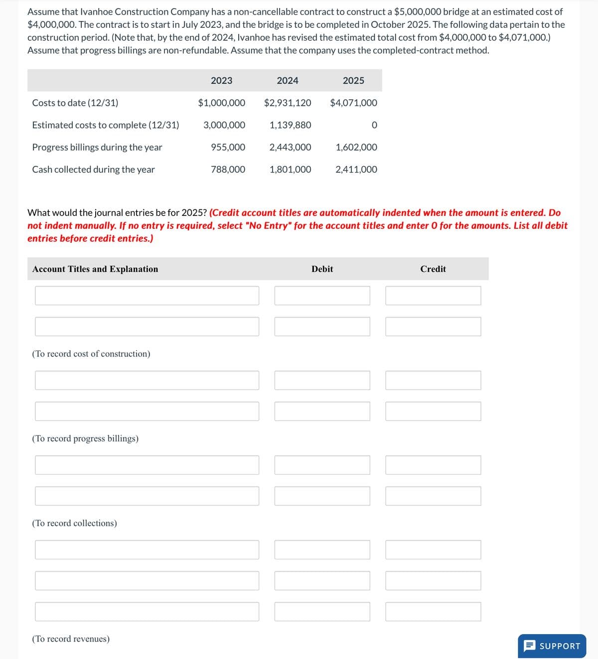 Assume that Ivanhoe Construction Company has a non-cancellable contract to construct a $5,000,000 bridge at an estimated cost of
$4,000,000. The contract is to start in July 2023, and the bridge is to be completed in October 2025. The following data pertain to the
construction period. (Note that, by the end of 2024, Ivanhoe has revised the estimated total cost from $4,000,000 to $4,071,000.)
Assume that progress billings are non-refundable. Assume that the company uses the completed-contract method.
Costs to date (12/31)
Estimated costs to complete (12/31)
Progress billings during the year
Cash collected during the year
Account Titles and Explanation
(To record cost of construction)
(To record progress billings)
(To record collections)
2023
(To record revenues)
$1,000,000
3,000,000
955,000
788,000
2024
$2,931,120
1,139,880
2,443,000
1,801,000
What would the journal entries be for 2025? (Credit account titles are automatically indented when the amount is entered. Do
not indent manually. If no entry is required, select "No Entry" for the account titles and enter O for the amounts. List all debit
entries before credit entries.)
2025
$4,071,000
Debit
0
1,602,000
2,411,000
|||||||||
Credit
SUPPORT