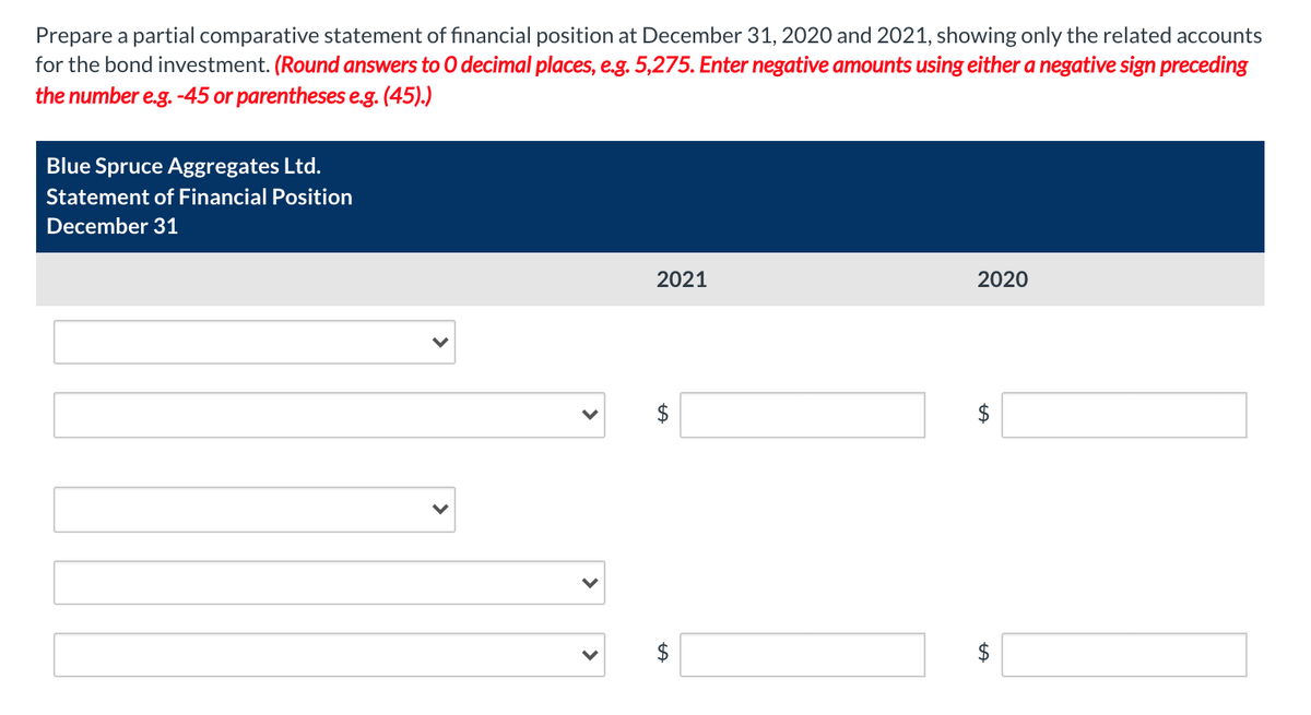 Prepare a partial comparative statement of financial position at December 31, 2020 and 2021, showing only the related accounts
for the bond investment. (Round answers to O decimal places, e.g. 5,275. Enter negative amounts using either a negative sign preceding
the number e.g. -45 or parentheses e.g. (45).)
Blue Spruce Aggregates Ltd.
Statement of Financial Position
December 31
V
2021
2020
LA
tA